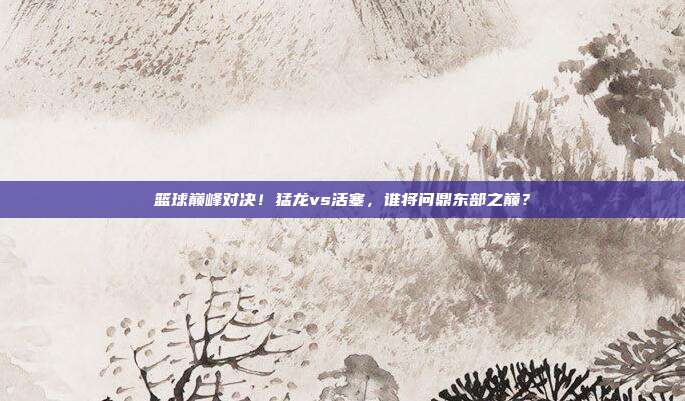 篮球巅峰对决！猛龙vs活塞，谁将问鼎东部之巅？