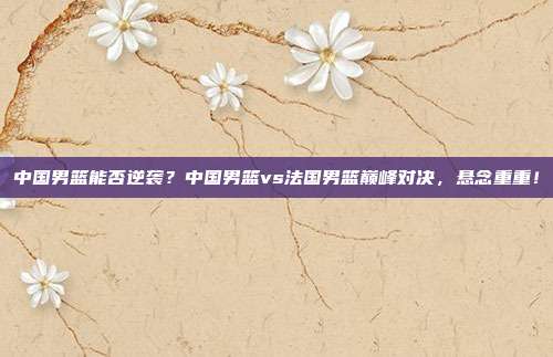 中国男篮能否逆袭？中国男篮vs法国男篮巅峰对决，悬念重重！