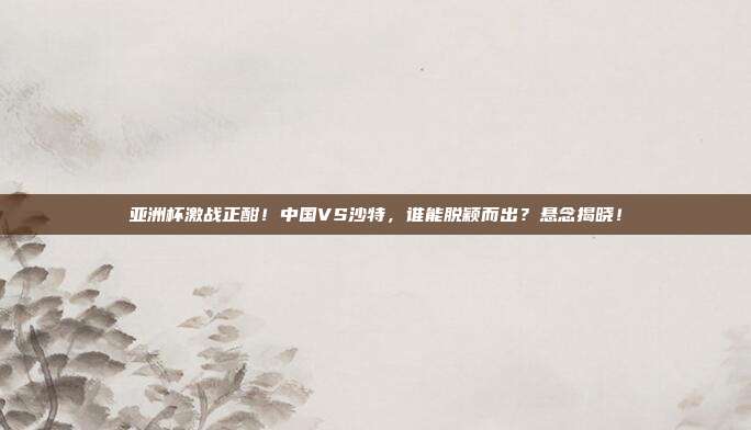 亚洲杯激战正酣！中国VS沙特，谁能脱颖而出？悬念揭晓！