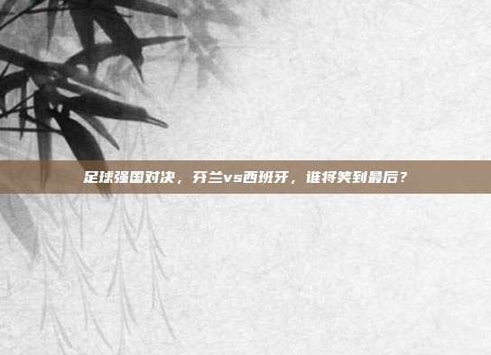 足球强国对决，芬兰vs西班牙，谁将笑到最后？