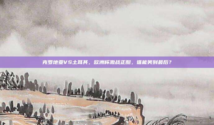 克罗地亚VS土耳其，欧洲杯激战正酣，谁能笑到最后？