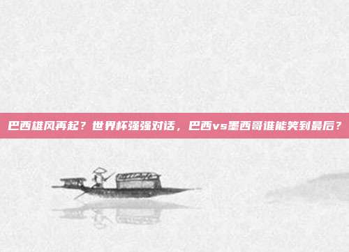 巴西雄风再起？世界杯强强对话，巴西vs墨西哥谁能笑到最后？