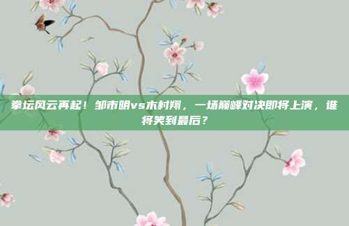 拳坛风云再起！邹市明vs木村翔，一场巅峰对决即将上演，谁将笑到最后？