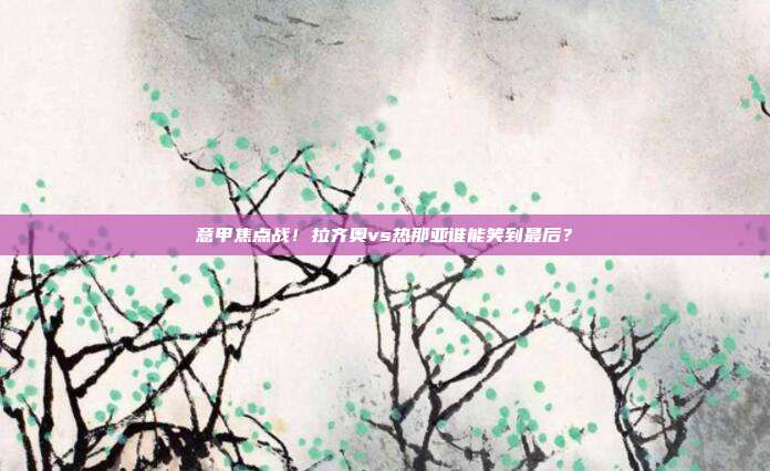 意甲焦点战！拉齐奥vs热那亚谁能笑到最后？