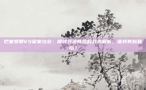 巴塞罗那VS皇家社会：巅峰对决背后的战术解析，谁将笑到最后？