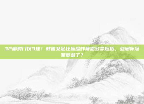 32脚射门仅3球！韩国女足狂轰滥炸暴露致命短板，亚洲杯冠军梦悬了？