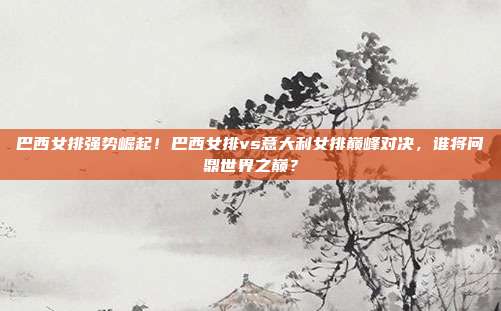 巴西女排强势崛起！巴西女排vs意大利女排巅峰对决，谁将问鼎世界之巅？