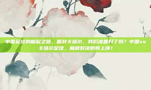 中国足球的崛起之路，面对卡塔尔，我们准备好了吗？中国vs卡塔尔足球，巅峰对决即将上演！