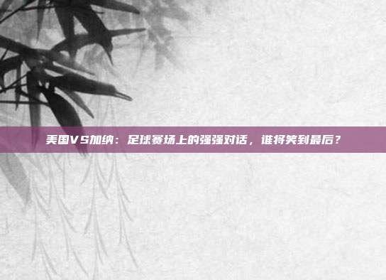 美国VS加纳：足球赛场上的强强对话，谁将笑到最后？