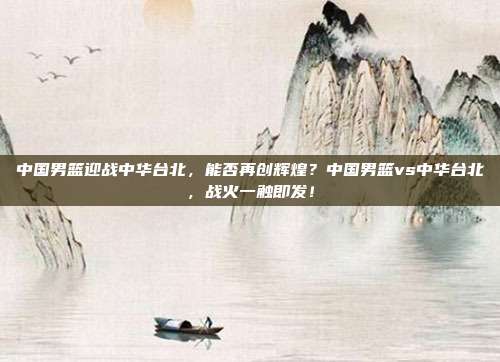 中国男篮迎战中华台北，能否再创辉煌？中国男篮vs中华台北，战火一触即发！