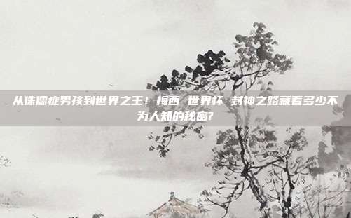 从侏儒症男孩到世界之王！梅西 世界杯 封神之路藏着多少不为人知的秘密?