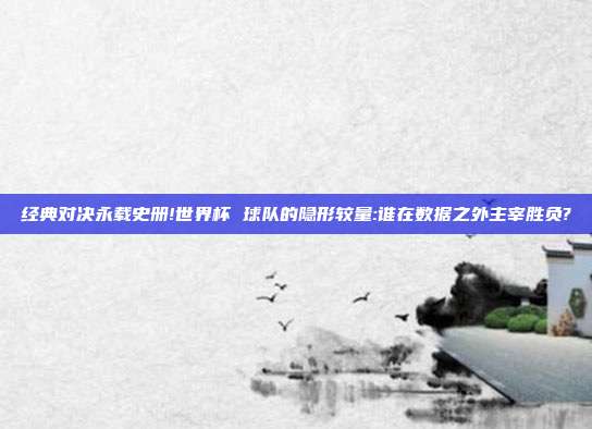 经典对决永载史册!世界杯 球队的隐形较量:谁在数据之外主宰胜负?