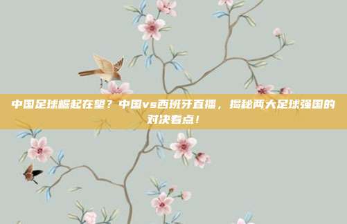 中国足球崛起在望？中国vs西班牙直播，揭秘两大足球强国的对决看点！