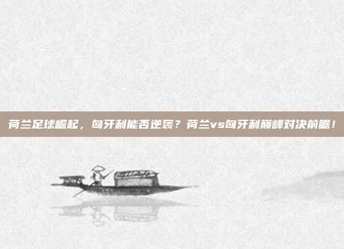 荷兰足球崛起，匈牙利能否逆袭？荷兰vs匈牙利巅峰对决前瞻！