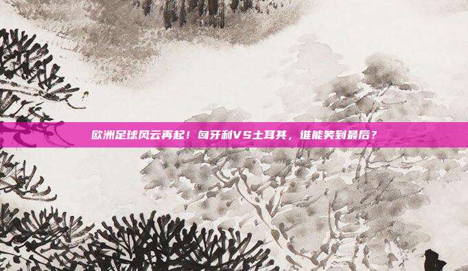欧洲足球风云再起！匈牙利VS土耳其，谁能笑到最后？