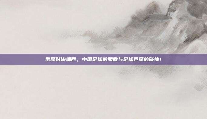 武磊对决梅西，中国足球的骄傲与足球巨星的碰撞！