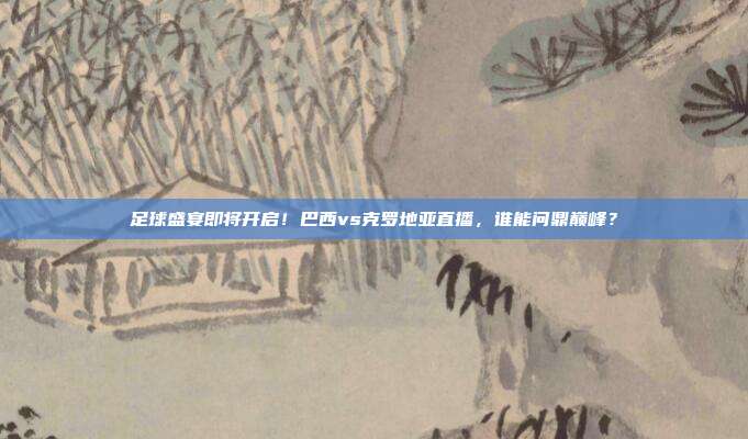 足球盛宴即将开启！巴西vs克罗地亚直播，谁能问鼎巅峰？