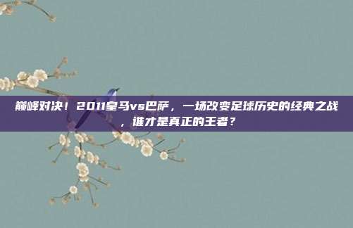 巅峰对决！2011皇马vs巴萨，一场改变足球历史的经典之战，谁才是真正的王者？