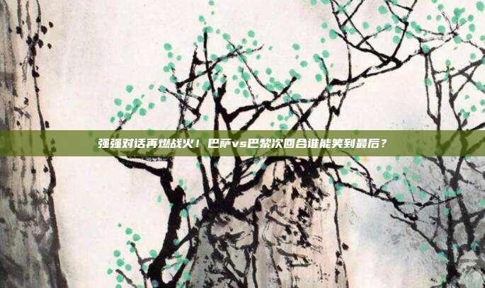 强强对话再燃战火！巴萨vs巴黎次回合谁能笑到最后？