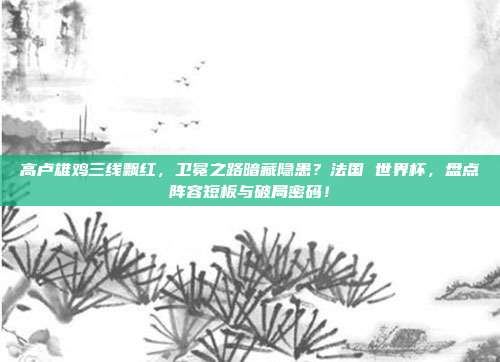 高卢雄鸡三线飘红，卫冕之路暗藏隐患？法国 世界杯，盘点阵容短板与破局密码！