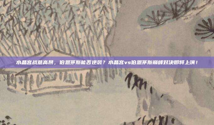 水晶宫战意高昂，伯恩茅斯能否逆袭？水晶宫vs伯恩茅斯巅峰对决即将上演！