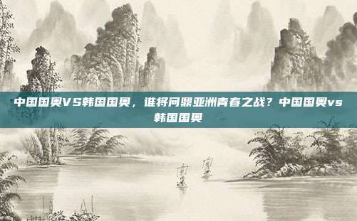 中国国奥VS韩国国奥，谁将问鼎亚洲青春之战？中国国奥vs韩国国奥