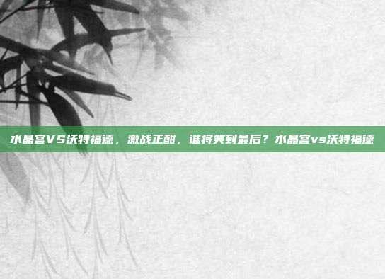 水晶宫VS沃特福德，激战正酣，谁将笑到最后？水晶宫vs沃特福德