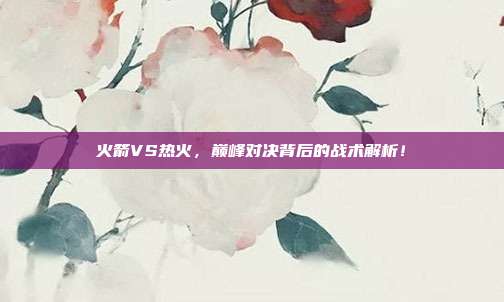 火箭VS热火，巅峰对决背后的战术解析！