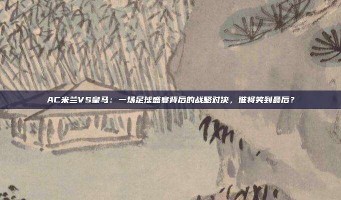 AC米兰VS皇马：一场足球盛宴背后的战略对决，谁将笑到最后？