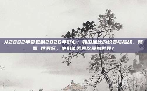 从2002年奇迹到2026年野心：韩国足球的蜕变与挑战。韩国 世界杯。他们能否再次震撼世界？