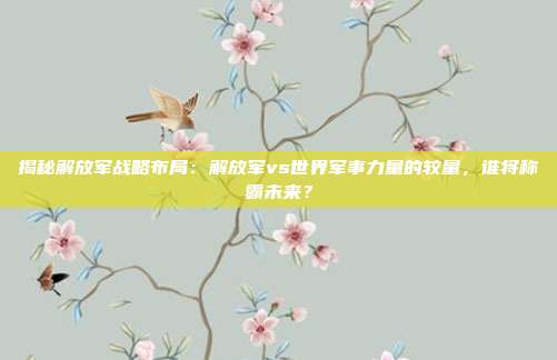 揭秘解放军战略布局：解放军vs世界军事力量的较量，谁将称霸未来？
