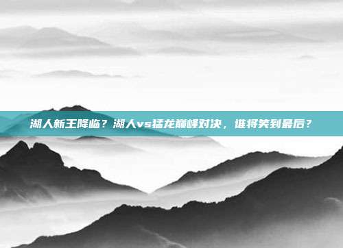 湖人新王降临？湖人vs猛龙巅峰对决，谁将笑到最后？