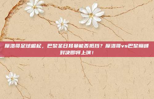 摩洛哥足球崛起，巴黎圣日耳曼能否抵挡？摩洛哥vs巴黎巅峰对决即将上演！
