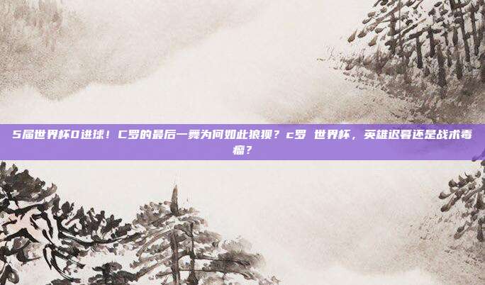 5届世界杯0进球！C罗的最后一舞为何如此狼狈？c罗 世界杯，英雄迟暮还是战术毒瘤？