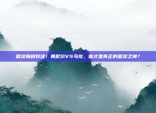 篮球巅峰对决！奥尼尔VS马龙，谁才是真正的篮球之神？