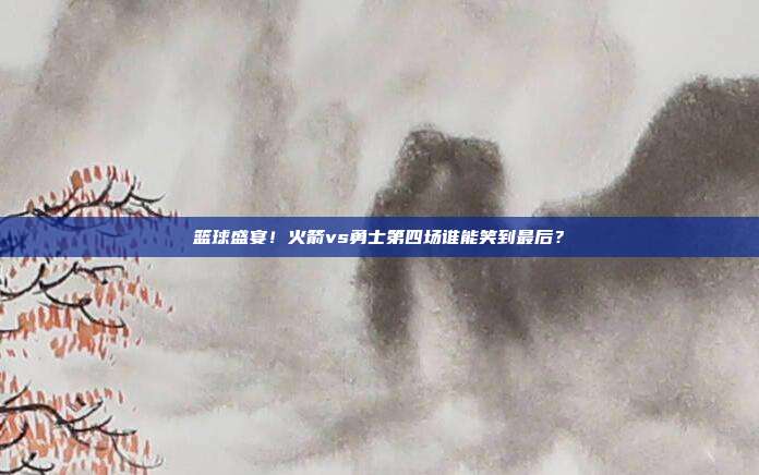 篮球盛宴！火箭vs勇士第四场谁能笑到最后？