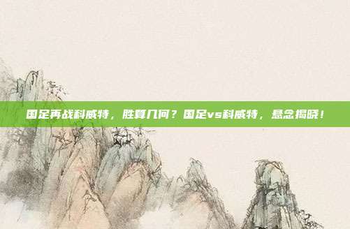 国足再战科威特，胜算几何？国足vs科威特，悬念揭晓！