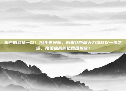 梅西的悲情一瞥！14年世界杯，阿根廷距离大力神杯仅一步之遥，格策绝杀缔造德国传奇！