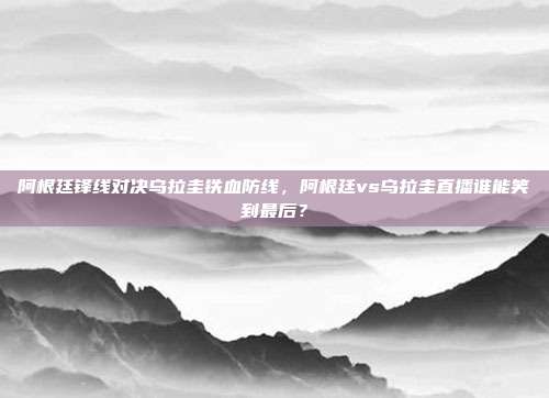 阿根廷锋线对决乌拉圭铁血防线，阿根廷vs乌拉圭直播谁能笑到最后？
