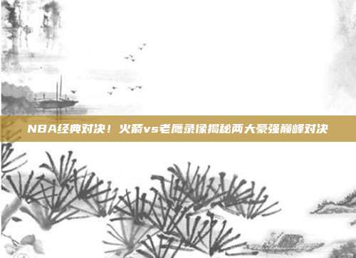 NBA经典对决！火箭vs老鹰录像揭秘两大豪强巅峰对决