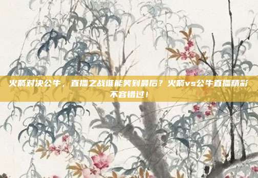火箭对决公牛，直播之战谁能笑到最后？火箭vs公牛直播精彩不容错过！