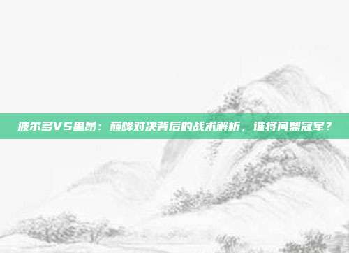 波尔多VS里昂：巅峰对决背后的战术解析，谁将问鼎冠军？