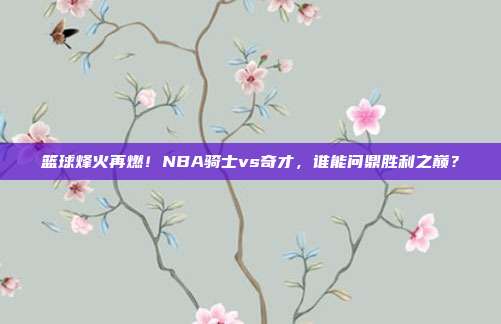 篮球烽火再燃！NBA骑士vs奇才，谁能问鼎胜利之巅？