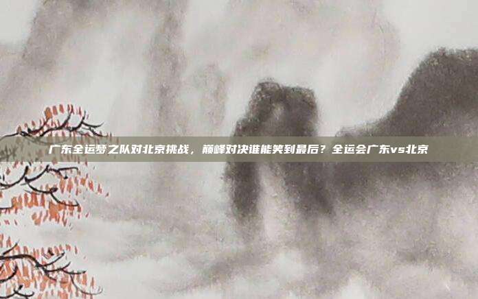 广东全运梦之队对北京挑战，巅峰对决谁能笑到最后？全运会广东vs北京