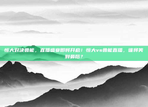 恒大对决鲁能，直播盛宴即将开启！恒大vs鲁能直播，谁将笑到最后？