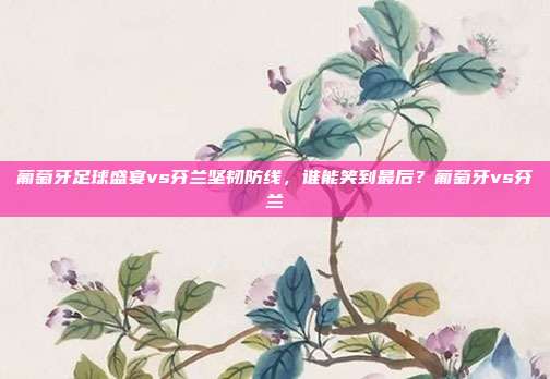 葡萄牙足球盛宴vs芬兰坚韧防线，谁能笑到最后？葡萄牙vs芬兰
