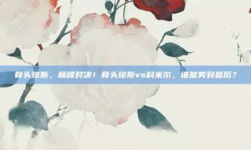 骨头琼斯，巅峰对决！骨头琼斯vs科米尔，谁能笑到最后？