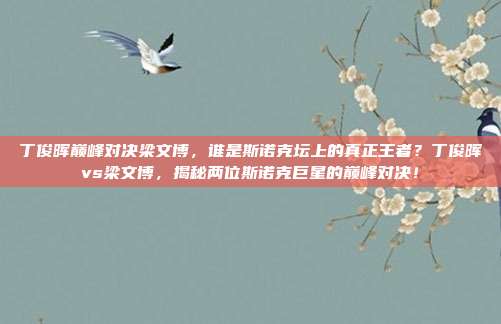 丁俊晖巅峰对决梁文博，谁是斯诺克坛上的真正王者？丁俊晖vs梁文博，揭秘两位斯诺克巨星的巅峰对决！