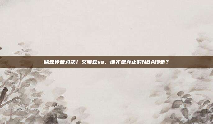 篮球传奇对决！艾弗森vs，谁才是真正的NBA传奇？