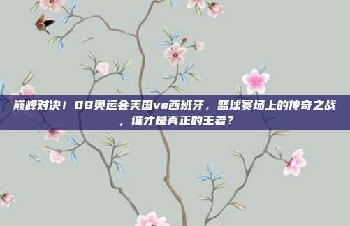 巅峰对决！08奥运会美国vs西班牙，篮球赛场上的传奇之战，谁才是真正的王者？